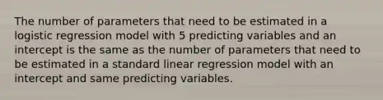 The number of parameters that need to be estimated in a logistic regression model with 5 predicting variables and an intercept is the same as the number of parameters that need to be estimated in a standard linear regression model with an intercept and same predicting variables.