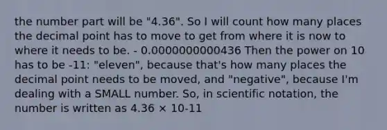 the number part will be "4.36". So I will count how many places the <a href='https://www.questionai.com/knowledge/kuXXuLpqqD-decimal-point' class='anchor-knowledge'>decimal point</a> has to move to get from where it is now to where it needs to be. - 0.0000000000436 Then the power on 10 has to be -11: "eleven", because that's how many places the decimal point needs to be moved, and "negative", because I'm dealing with a SMALL number. So, in <a href='https://www.questionai.com/knowledge/kiQSMgChcx-scientific-notation' class='anchor-knowledge'>scientific notation</a>, the number is written as 4.36 × 10-11