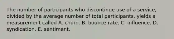 The number of participants who discontinue use of a service, divided by the average number of total participants, yields a measurement called A. churn. B. bounce rate. C. influence. D. syndication. E. sentiment.