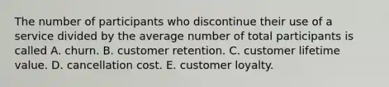 The number of participants who discontinue their use of a service divided by the average number of total participants is called A. churn. B. customer retention. C. customer lifetime value. D. cancellation cost. E. customer loyalty.