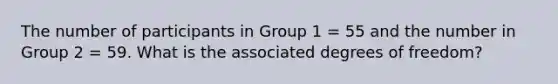 The number of participants in Group 1 = 55 and the number in Group 2 = 59. What is the associated degrees of freedom?