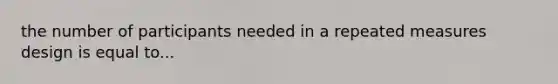 the number of participants needed in a repeated measures design is equal to...