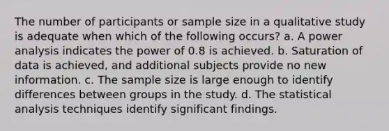 The number of participants or sample size in a qualitative study is adequate when which of the following occurs? a. A power analysis indicates the power of 0.8 is achieved. b. Saturation of data is achieved, and additional subjects provide no new information. c. The sample size is large enough to identify differences between groups in the study. d. The statistical analysis techniques identify significant findings.