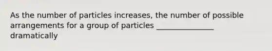 As the number of particles increases, the number of possible arrangements for a group of particles _______________ dramatically