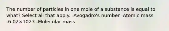 The number of particles in one mole of a substance is equal to what? Select all that apply. -Avogadro's number -Atomic mass -6.02×1023 -Molecular mass