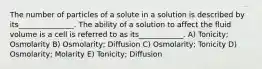 The number of particles of a solute in a solution is described by its_______________. The ability of a solution to affect the fluid volume is a cell is referred to as its____________. A) Tonicity; Osmolarity B) Osmolarity; Diffusion C) Osmolarity; Tonicity D) Osmolarity; Molarity E) Tonicity; Diffusion