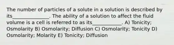 The number of particles of a solute in a solution is described by its_______________. The ability of a solution to affect the fluid volume is a cell is referred to as its____________. A) Tonicity; Osmolarity B) Osmolarity; Diffusion C) Osmolarity; Tonicity D) Osmolarity; Molarity E) Tonicity; Diffusion