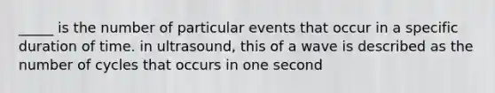 _____ is the number of particular events that occur in a specific duration of time. in ultrasound, this of a wave is described as the number of cycles that occurs in one second