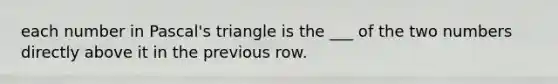 each number in Pascal's triangle is the ___ of the two numbers directly above it in the previous row.