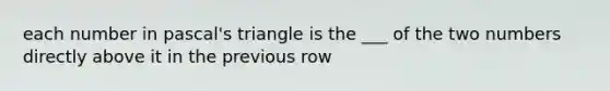 each number in pascal's triangle is the ___ of the two numbers directly above it in the previous row