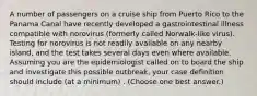 A number of passengers on a cruise ship from Puerto Rico to the Panama Canal have recently developed a gastrointestinal illness compatible with norovirus (formerly called Norwalk-like virus). Testing for norovirus is not readily available on any nearby island, and the test takes several days even where available. Assuming you are the epidemiologist called on to board the ship and investigate this possible outbreak, your case definition should include (at a minimum) . (Choose one best answer.)