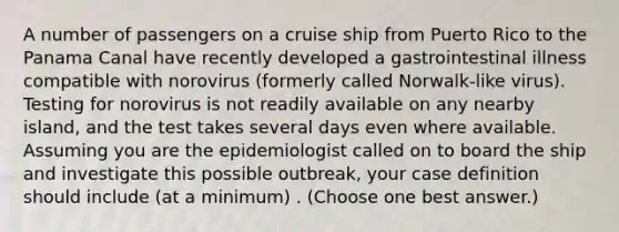 A number of passengers on a cruise ship from Puerto Rico to the Panama Canal have recently developed a gastrointestinal illness compatible with norovirus (formerly called Norwalk-like virus). Testing for norovirus is not readily available on any nearby island, and the test takes several days even where available. Assuming you are the epidemiologist called on to board the ship and investigate this possible outbreak, your case definition should include (at a minimum) . (Choose one best answer.)