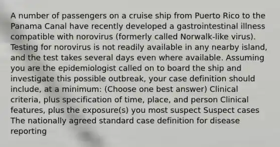 A number of passengers on a cruise ship from Puerto Rico to the Panama Canal have recently developed a gastrointestinal illness compatible with norovirus (formerly called Norwalk-like virus). Testing for norovirus is not readily available in any nearby island, and the test takes several days even where available. Assuming you are the epidemiologist called on to board the ship and investigate this possible outbreak, your case definition should include, at a minimum: (Choose one best answer) Clinical criteria, plus specification of time, place, and person Clinical features, plus the exposure(s) you most suspect Suspect cases The nationally agreed standard case definition for disease reporting