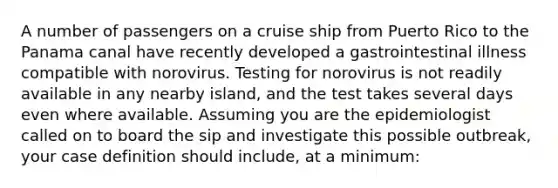 A number of passengers on a cruise ship from Puerto Rico to the Panama canal have recently developed a gastrointestinal illness compatible with norovirus. Testing for norovirus is not readily available in any nearby island, and the test takes several days even where available. Assuming you are the epidemiologist called on to board the sip and investigate this possible outbreak, your case definition should include, at a minimum: