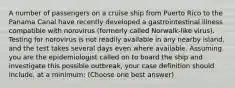 A number of passengers on a cruise ship from Puerto Rico to the Panama Canal have recently developed a gastrointestinal illness compatible with norovirus (formerly called Norwalk-like virus). Testing for norovirus is not readily available in any nearby island, and the test takes several days even where available. Assuming you are the epidemiologist called on to board the ship and investigate this possible outbreak, your case definition should include, at a minimum: (Choose one best answer)