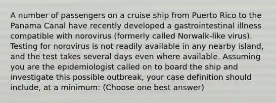 A number of passengers on a cruise ship from Puerto Rico to the Panama Canal have recently developed a gastrointestinal illness compatible with norovirus (formerly called Norwalk-like virus). Testing for norovirus is not readily available in any nearby island, and the test takes several days even where available. Assuming you are the epidemiologist called on to board the ship and investigate this possible outbreak, your case definition should include, at a minimum: (Choose one best answer)