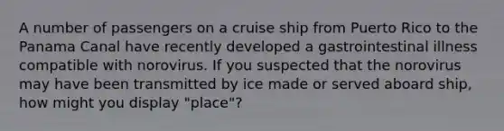 A number of passengers on a cruise ship from Puerto Rico to the Panama Canal have recently developed a gastrointestinal illness compatible with norovirus. If you suspected that the norovirus may have been transmitted by ice made or served aboard ship, how might you display "place"?