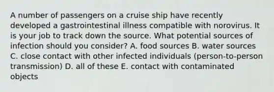 A number of passengers on a cruise ship have recently developed a gastrointestinal illness compatible with norovirus. It is your job to track down the source. What potential sources of infection should you consider? A. food sources B. water sources C. close contact with other infected individuals (person-to-person transmission) D. all of these E. contact with contaminated objects