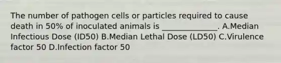 The number of pathogen cells or particles required to cause death in 50% of inoculated animals is ______________. A.Median Infectious Dose (ID50) B.Median Lethal Dose (LD50) C.Virulence factor 50 D.Infection factor 50