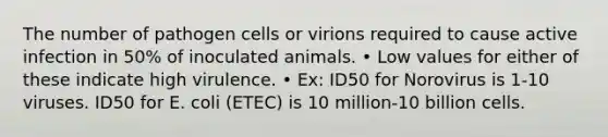 The number of pathogen cells or virions required to cause active infection in 50% of inoculated animals. • Low values for either of these indicate high virulence. • Ex: ID50 for Norovirus is 1-10 viruses. ID50 for E. coli (ETEC) is 10 million-10 billion cells.