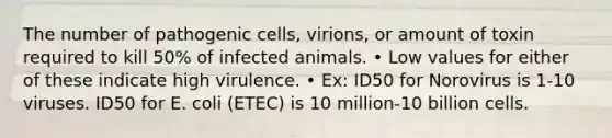 The number of pathogenic cells, virions, or amount of toxin required to kill 50% of infected animals. • Low values for either of these indicate high virulence. • Ex: ID50 for Norovirus is 1-10 viruses. ID50 for E. coli (ETEC) is 10 million-10 billion cells.