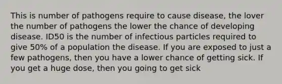 This is number of pathogens require to cause disease, the lover the number of pathogens the lower the chance of developing disease. ID50 is the number of infectious particles required to give 50% of a population the disease. If you are exposed to just a few pathogens, then you have a lower chance of getting sick. If you get a huge dose, then you going to get sick