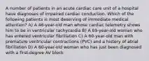 A number of patients in an acute cardiac care unit of a hospital have diagnoses of impaired cardiac conduction. Which of the following patients is most deserving of immediate medical attention? A) A 46-year-old man whose cardiac telemetry shows him to be in ventricular tachycardia B) A 69-year-old woman who has entered ventricular fibrillation C) A 60-year-old man with premature ventricular contractions (PVC) and a history of atrial fibrillation D) A 60-year-old woman who has just been diagnosed with a first-degree AV block