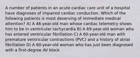 A number of patients in an acute cardiac care unit of a hospital have diagnoses of impaired cardiac conduction. Which of the following patients is most deserving of immediate medical attention? A) A 46-year-old man whose cardiac telemetry shows him to be in ventricular tachycardia B) A 69-year-old woman who has entered ventricular fibrillation C) A 60-year-old man with premature ventricular contractions (PVC) and a history of atrial fibrillation D) A 60-year-old woman who has just been diagnosed with a first-degree AV block