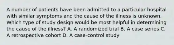 A number of patients have been admitted to a particular hospital with similar symptoms and the cause of the illness is unknown. Which type of study design would be most helpful in determining the cause of the illness? A. A randomized trial B. A case series C. A retrospective cohort D. A case-control study