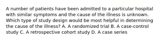 A number of patients have been admitted to a particular hospital with similar symptoms and the cause of the illness is unknown. Which type of study design would be most helpful in determining the cause of the illness? A. A randomized trial B. A case-control study C. A retrospective cohort study D. A case series