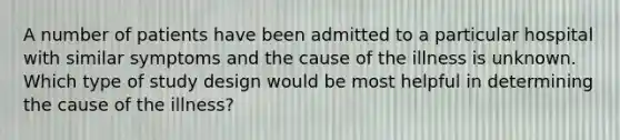 A number of patients have been admitted to a particular hospital with similar symptoms and the cause of the illness is unknown. Which type of study design would be most helpful in determining the cause of the illness?
