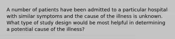 A number of patients have been admitted to a particular hospital with similar symptoms and the cause of the illness is unknown. What type of study design would be most helpful in determining a potential cause of the illness?