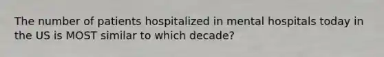 The number of patients hospitalized in mental hospitals today in the US is MOST similar to which decade?