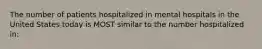 The number of patients hospitalized in mental hospitals in the United States today is MOST similar to the number hospitalized in: