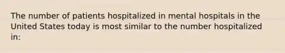 The number of patients hospitalized in mental hospitals in the United States today is most similar to the number hospitalized in: