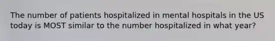 The number of patients hospitalized in mental hospitals in the US today is MOST similar to the number hospitalized in what year?