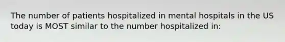 The number of patients hospitalized in mental hospitals in the US today is MOST similar to the number hospitalized in: