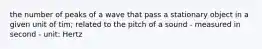 the number of peaks of a wave that pass a stationary object in a given unit of tim; related to the pitch of a sound - measured in second - unit: Hertz