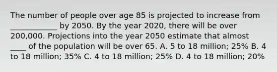 The number of people over age 85 is projected to increase from ____________ by 2050. By the year 2020, there will be over 200,000. Projections into the year 2050 estimate that almost ____ of the population will be over 65. A. 5 to 18 million; 25% B. 4 to 18 million; 35% C. 4 to 18 million; 25% D. 4 to 18 million; 20%