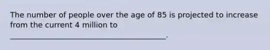 The number of people over the age of 85 is projected to increase from the current 4 million to _________________________________________.