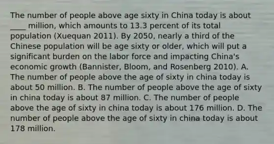 The number of people above age sixty in China today is about ____ million, which amounts to 13.3 percent of its total population (Xuequan 2011). By 2050, nearly a third of the Chinese population will be age sixty or older, which will put a significant burden on the labor force and impacting China's economic growth (Bannister, Bloom, and Rosenberg 2010). A. The number of people above the age of sixty in china today is about 50 million. B. The number of people above the age of sixty in china today is about 87 million. C. The number of people above the age of sixty in china today is about 176 million. D. The number of people above the age of sixty in china today is about 178 million.