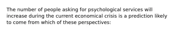 The number of people asking for psychological services will increase during the current economical crisis is a prediction likely to come from which of these perspectives: