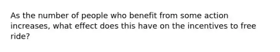 As the number of people who benefit from some action increases, what effect does this have on the incentives to free ride?