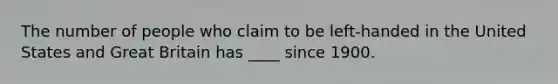 The number of people who claim to be left-handed in the United States and Great Britain has ____ since 1900.