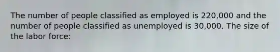 The number of people classified as employed is 220,000 and the number of people classified as unemployed is 30,000. The size of the labor force: