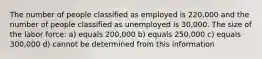 The number of people classified as employed is 220,000 and the number of people classified as unemployed is 30,000. The size of the labor force: a) equals 200,000 b) equals 250,000 c) equals 300,000 d) cannot be determined from this information