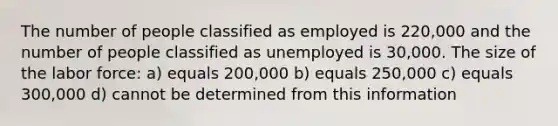 The number of people classified as employed is 220,000 and the number of people classified as unemployed is 30,000. The size of the labor force: a) equals 200,000 b) equals 250,000 c) equals 300,000 d) cannot be determined from this information