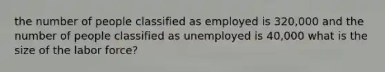 the number of people classified as employed is 320,000 and the number of people classified as unemployed is 40,000 what is the size of the labor force?