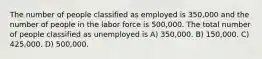 The number of people classified as employed is 350,000 and the number of people in the labor force is 500,000. The total number of people classified as unemployed is A) 350,000. B) 150,000. C) 425,000. D) 500,000.