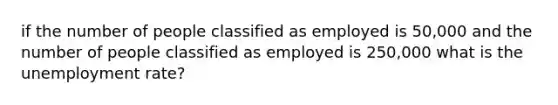 if the number of people classified as employed is 50,000 and the number of people classified as employed is 250,000 what is the unemployment rate?